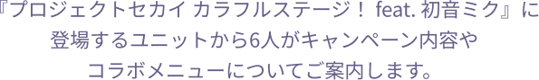 『プロジェクトセカイ カラフルステージ！ feat. 初音ミク』に登場するユニットから6人がキャンペーン内容やコラボメニューについてご案内します。